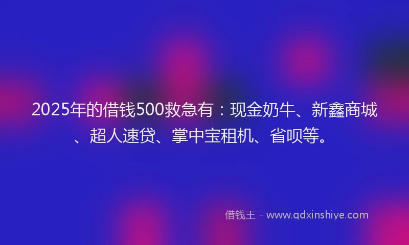 2025年的借钱500救急有：现金奶牛、新鑫商城、超人速贷、掌中宝租机、省呗等。