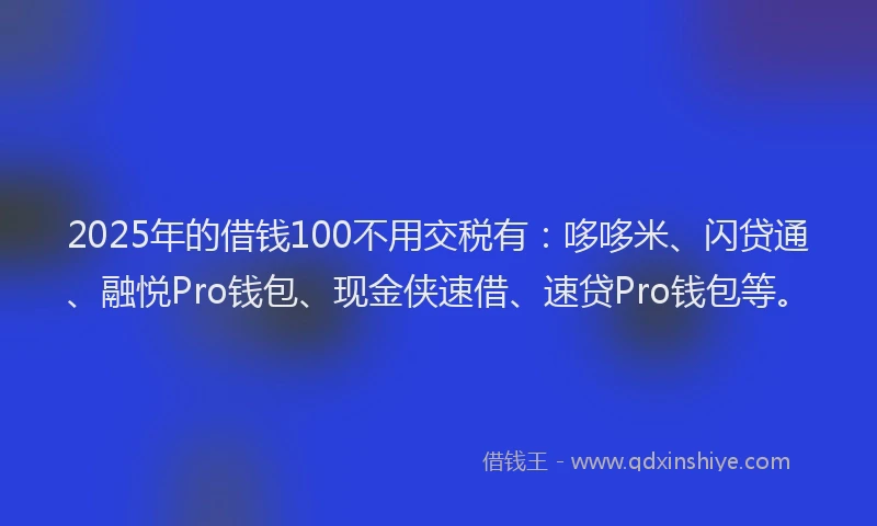 2025年的借钱100不用交税有：哆哆米、闪贷通、融悦Pro钱包、现金侠速借、速贷Pro钱包等。