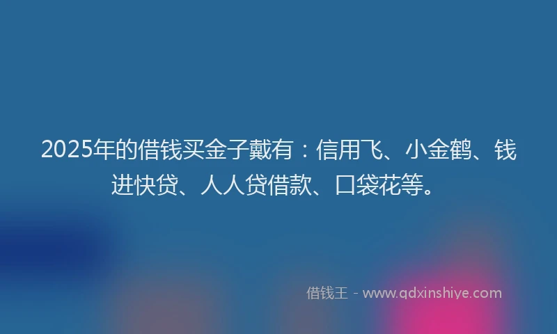2025年的借钱买金子戴有：信用飞、小金鹤、钱进快贷、人人贷借款、口袋花等。