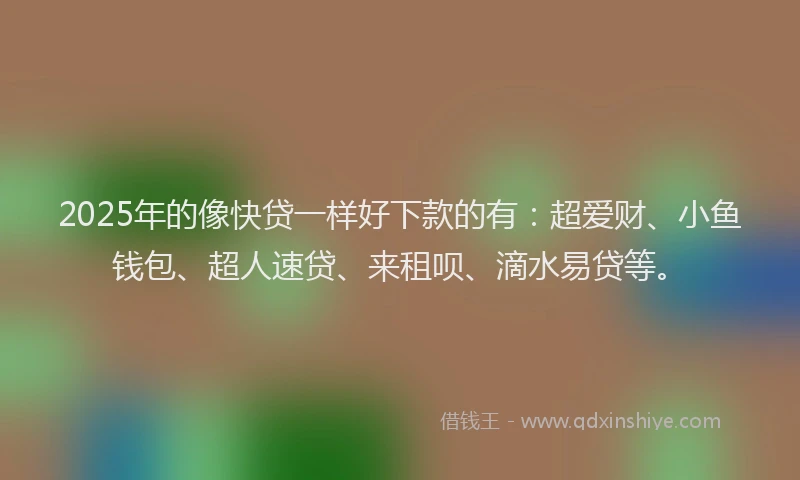 2025年的像快贷一样好下款的有：超爱财、小鱼钱包、超人速贷、来租呗、滴水易贷等。
