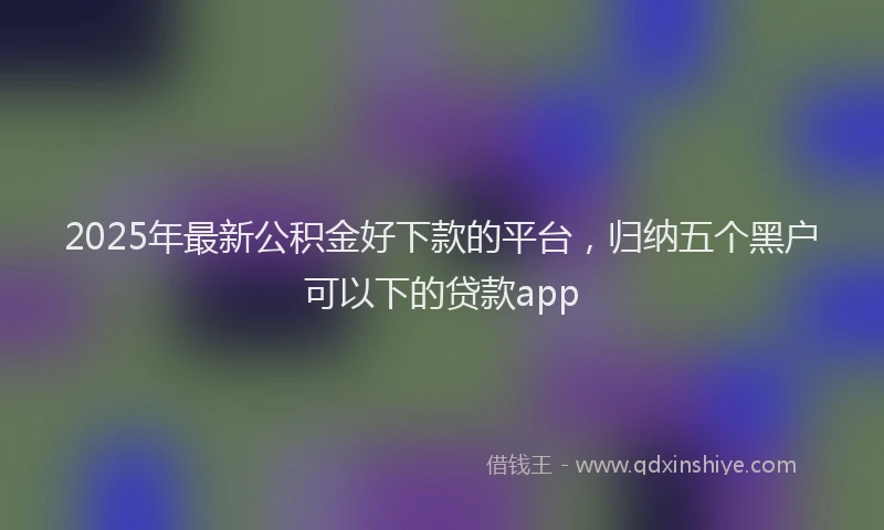 2025年最新公积金好下款的平台，归纳五个黑户可以下的贷款app