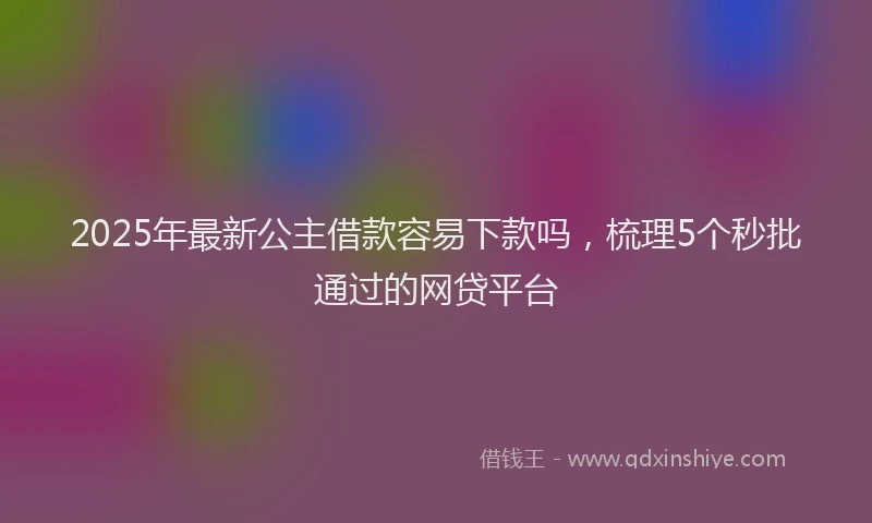 2025年最新公主借款容易下款吗，梳理5个秒批通过的网贷平台
