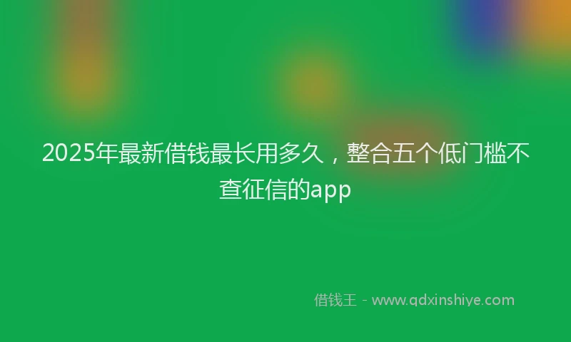 2025年最新借钱最长用多久，整合五个低门槛不查征信的app