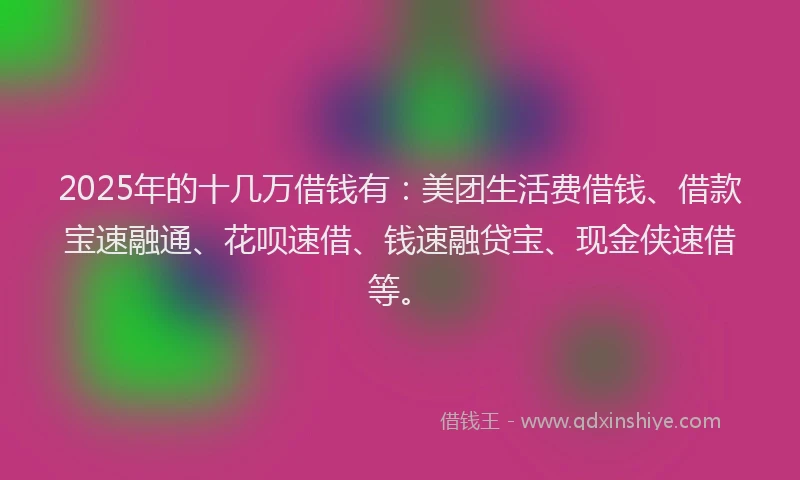 2025年的十几万借钱有：美团生活费借钱、借款宝速融通、花呗速借、钱速融贷宝、现金侠速借等。