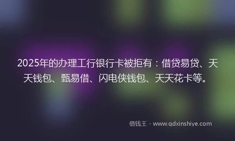 2025年的办理工行银行卡被拒有：借贷易贷、天天钱包、甄易借、闪电侠钱包、天天花卡等。