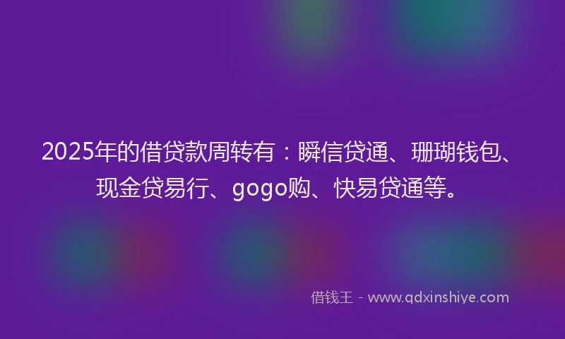 2025年的借贷款周转有：瞬信贷通、珊瑚钱包、现金贷易行、gogo购、快易贷通等。