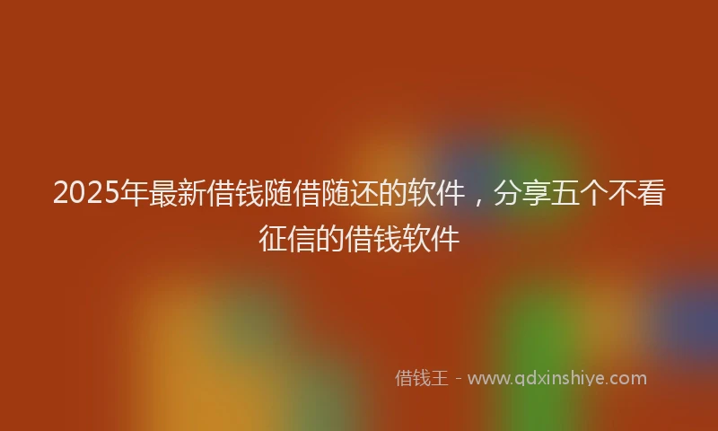2025年最新借钱随借随还的软件，分享五个不看征信的借钱软件