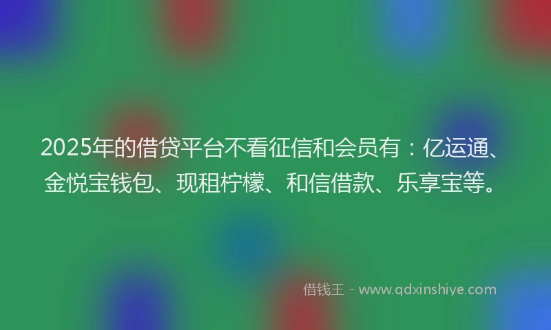 2025年的借贷平台不看征信和会员有：亿运通、金悦宝钱包、现租柠檬、和信借款、乐享宝等。