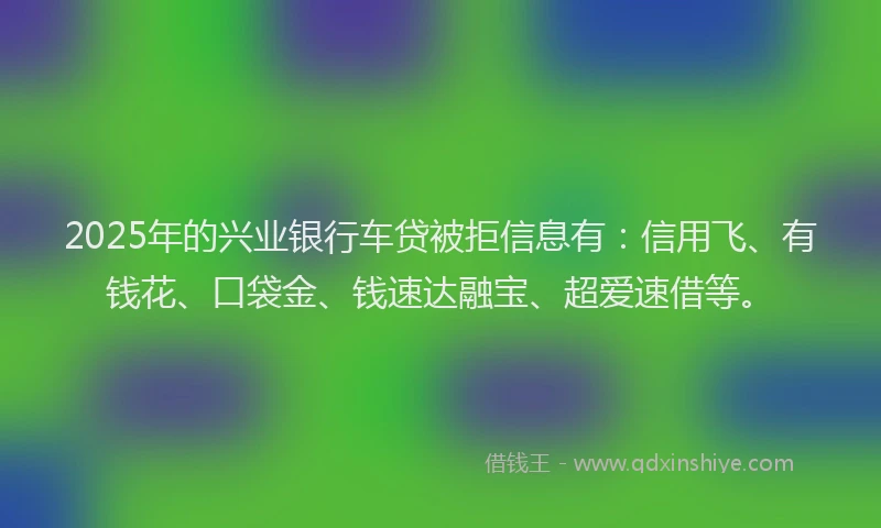 2025年的兴业银行车贷被拒信息有：信用飞、有钱花、口袋金、钱速达融宝、超爱速借等。