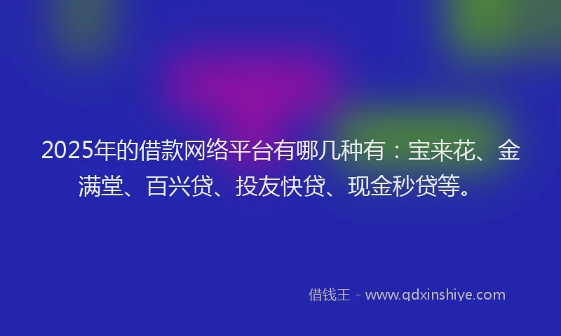 2025年的借款网络平台有哪几种有：宝来花、金满堂、百兴贷、投友快贷、现金秒贷等。