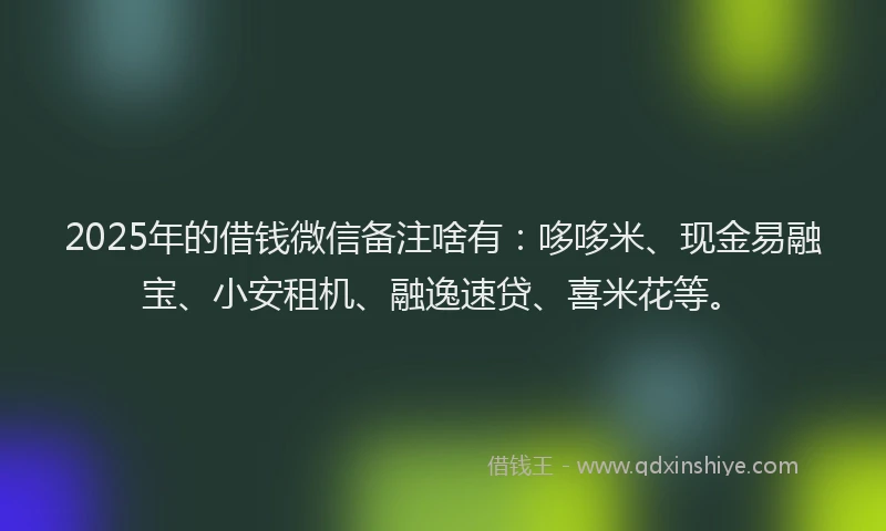 2025年的借钱微信备注啥有：哆哆米、现金易融宝、小安租机、融逸速贷、喜米花等。