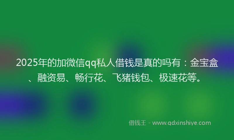 2025年的加微信qq私人借钱是真的吗有：金宝盒、融资易、畅行花、飞猪钱包、极速花等。