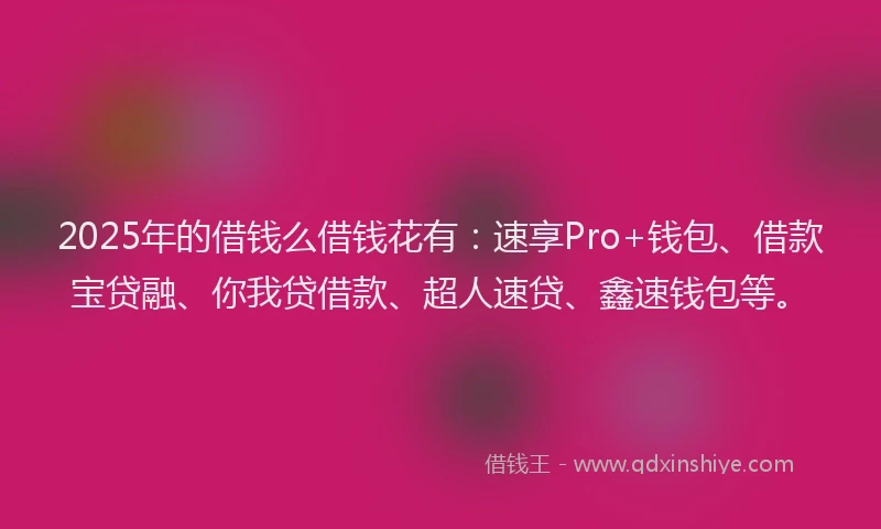 2025年的借钱么借钱花有：速享Pro+钱包、借款宝贷融、你我贷借款、超人速贷、鑫速钱包等。