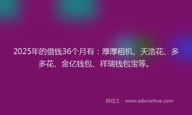 2025年的借钱36个月有：厚厚租机、天浩花、多多花、金亿钱包、祥瑞钱包宝等。