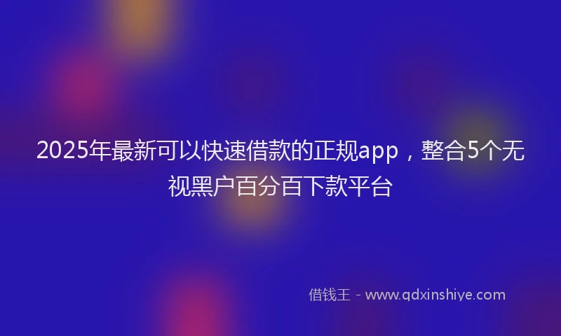 2025年最新可以快速借款的正规app，整合5个无视黑户百分百下款平台