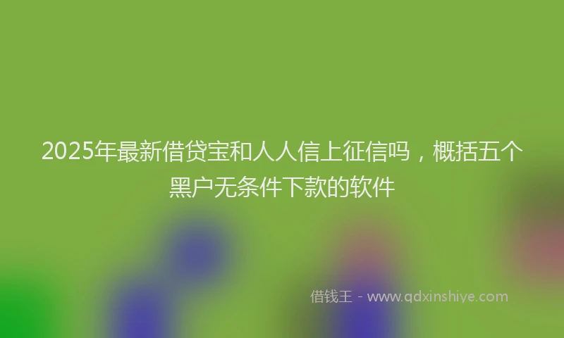 2025年最新借贷宝和人人信上征信吗，概括五个黑户无条件下款的软件