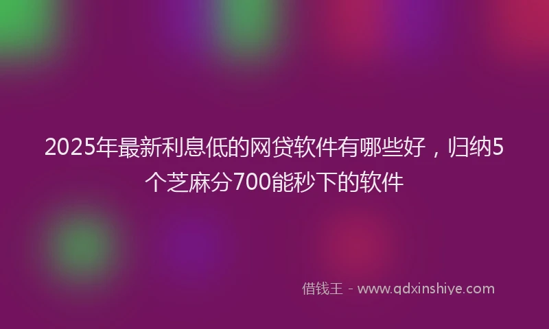2025年最新利息低的网贷软件有哪些好，归纳5个芝麻分700能秒下的软件