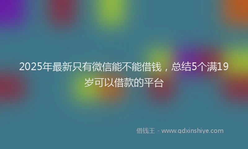 2025年最新只有微信能不能借钱，总结5个满19岁可以借款的平台