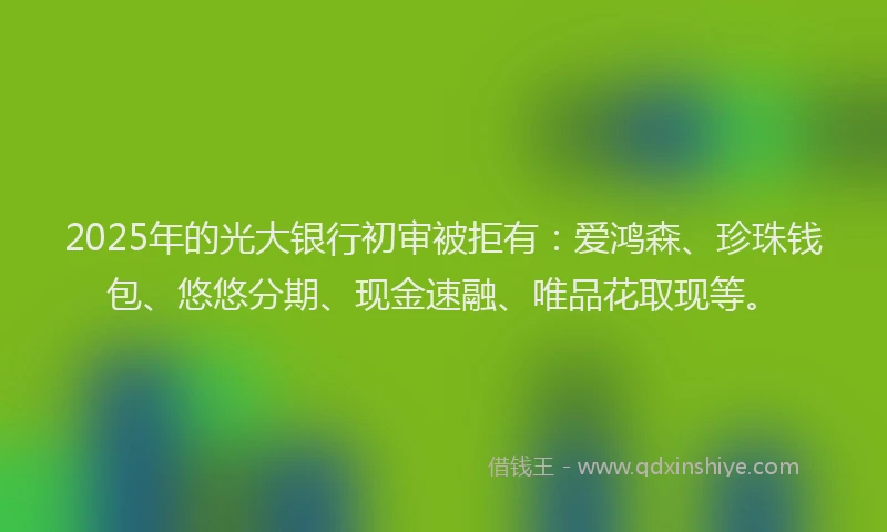 2025年的光大银行初审被拒有：爱鸿森、珍珠钱包、悠悠分期、现金速融、唯品花取现等。