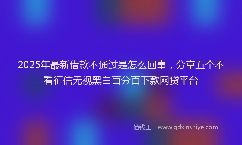 2025年最新借款不通过是怎么回事，分享五个不看征信无视黑白百分百下款网贷平台