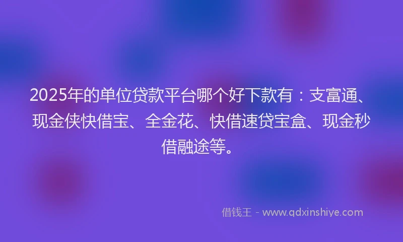 2025年的单位贷款平台哪个好下款有：支富通、现金侠快借宝、全金花、快借速贷宝盒、现金秒借融途等。