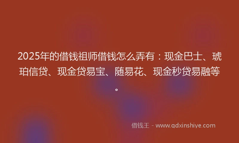 2025年的借钱祖师借钱怎么弄有：现金巴士、琥珀信贷、现金贷易宝、随易花、现金秒贷易融等。