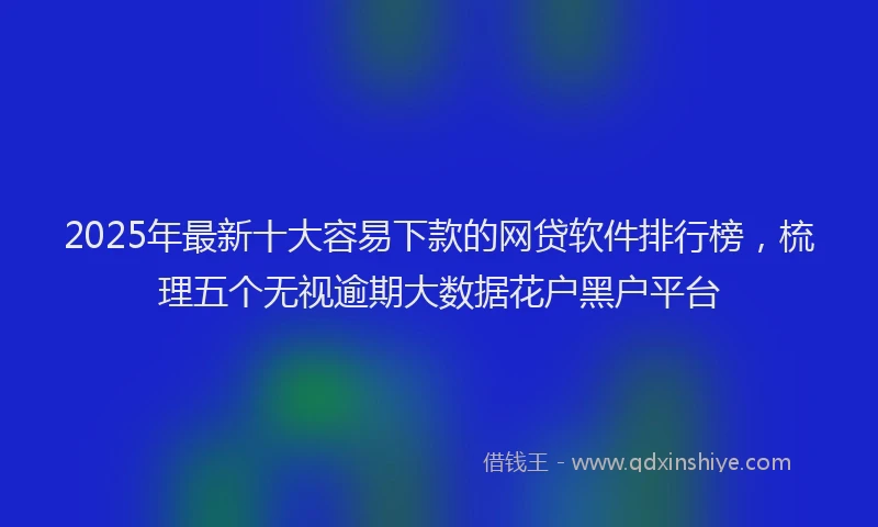 2025年最新十大容易下款的网贷软件排行榜，梳理五个无视逾期大数据花户黑户平台