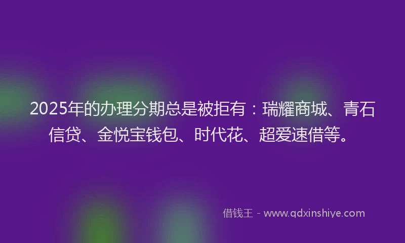 2025年的办理分期总是被拒有：瑞耀商城、青石信贷、金悦宝钱包、时代花、超爱速借等。