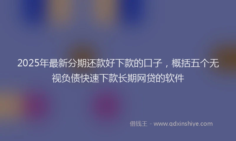 2025年最新分期还款好下款的口子，概括五个无视负债快速下款长期网贷的软件