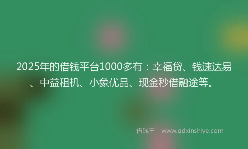 2025年的借钱平台1000多有：幸福贷、钱速达易、中益租机、小象优品、现金秒借融途等。