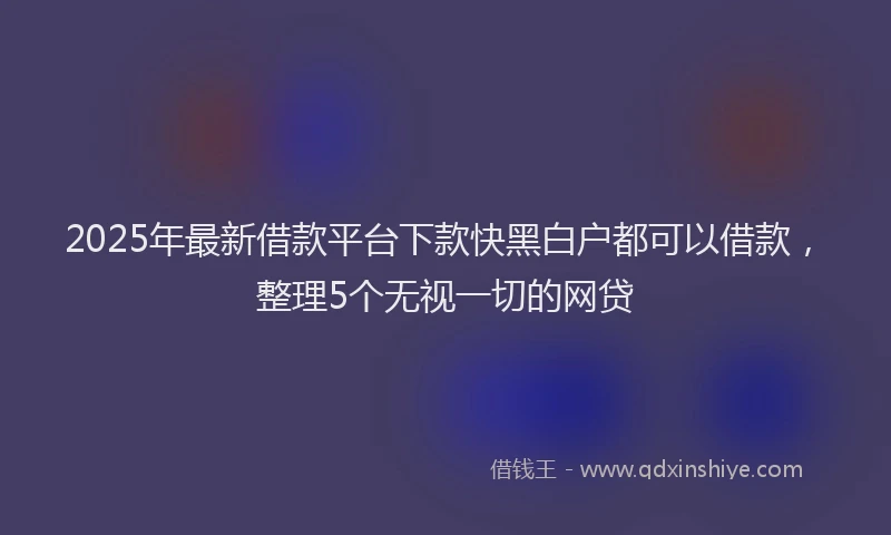 2025年最新借款平台下款快黑白户都可以借款，整理5个无视一切的网贷