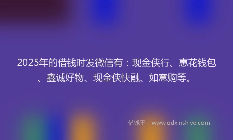 2025年的借钱时发微信有：现金侠行、惠花钱包、鑫诚好物、现金侠快融、如意购等。