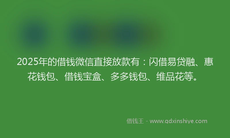 2025年的借钱微信直接放款有：闪借易贷融、惠花钱包、借钱宝盒、多多钱包、维品花等。