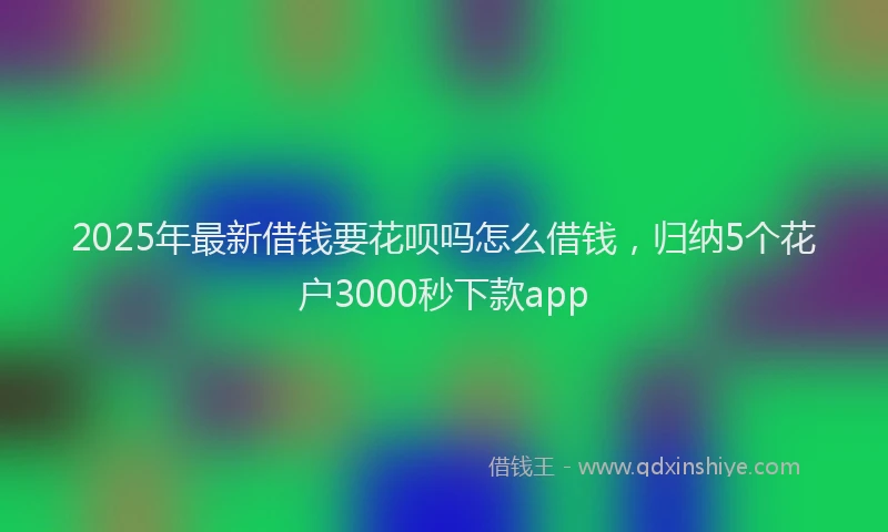 2025年最新借钱要花呗吗怎么借钱，归纳5个花户3000秒下款app