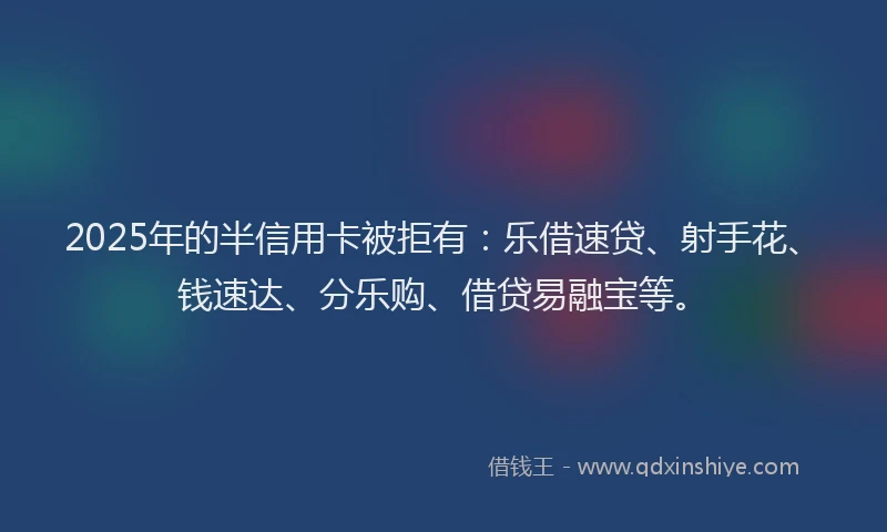 2025年的半信用卡被拒有：乐借速贷、射手花、钱速达、分乐购、借贷易融宝等。