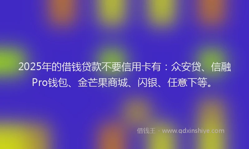 2025年的借钱贷款不要信用卡有：众安贷、信融Pro钱包、金芒果商城、闪银、任意下等。