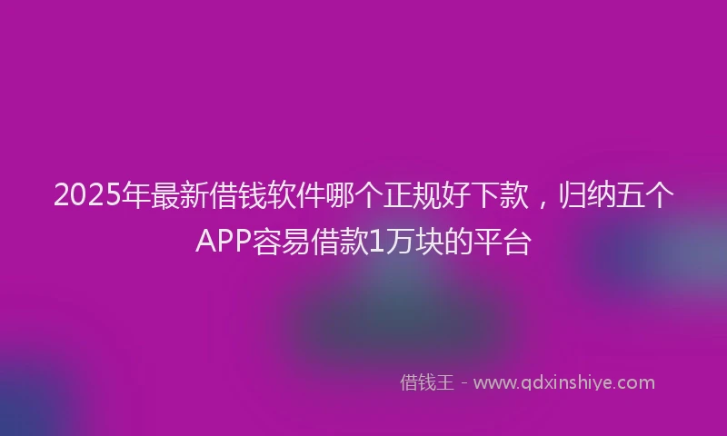 2025年最新借钱软件哪个正规好下款，归纳五个APP容易借款1万块的平台