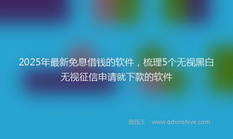 2025年最新免息借钱的软件，梳理5个无视黑白无视征信申请就下款的软件
