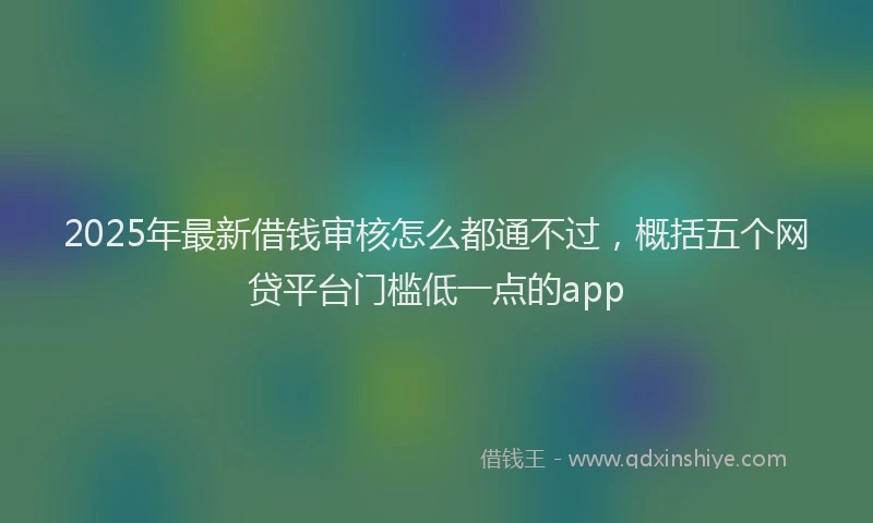2025年最新借钱审核怎么都通不过，概括五个网贷平台门槛低一点的app