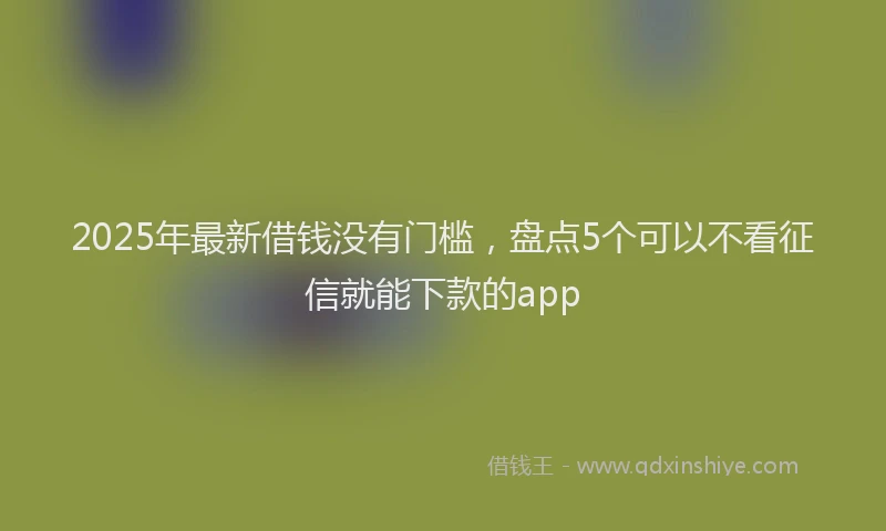 2025年最新借钱没有门槛，盘点5个可以不看征信就能下款的app