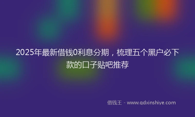 2025年最新借钱0利息分期，梳理五个黑户必下款的口子贴吧推荐
