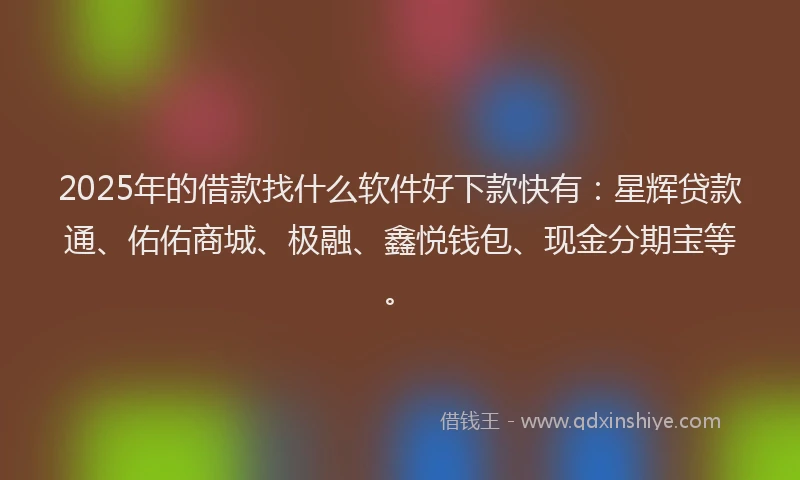 2025年的借款找什么软件好下款快有：星辉贷款通、佑佑商城、极融、鑫悦钱包、现金分期宝等。