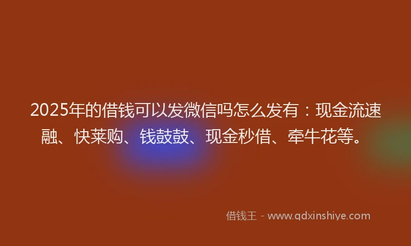 2025年的借钱可以发微信吗怎么发有：现金流速融、快莱购、钱鼓鼓、现金秒借、牵牛花等。