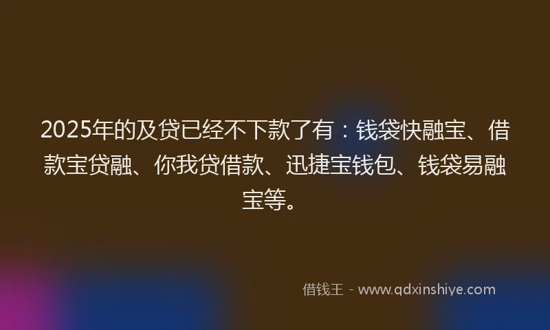 2025年的及贷已经不下款了有：钱袋快融宝、借款宝贷融、你我贷借款、迅捷宝钱包、钱袋易融宝等。