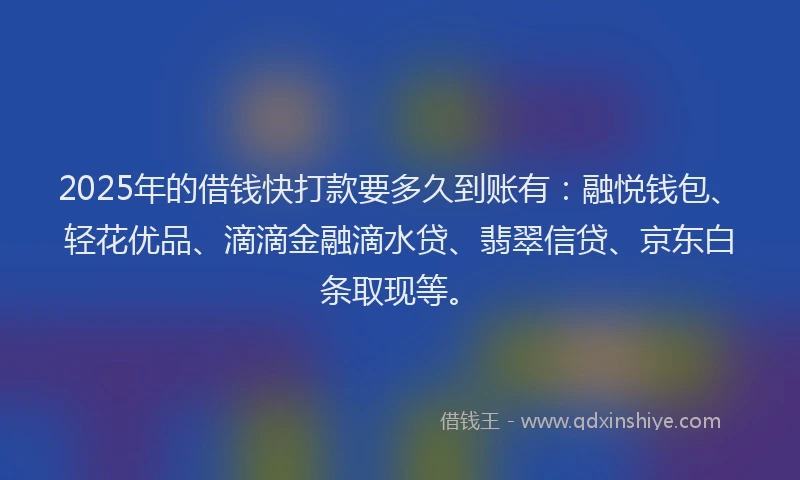 2025年的借钱快打款要多久到账有：融悦钱包、轻花优品、滴滴金融滴水贷、翡翠信贷、京东白条取现等。