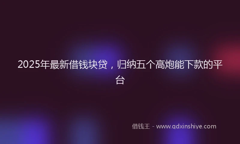 2025年最新借钱块贷，归纳五个高炮能下款的平台