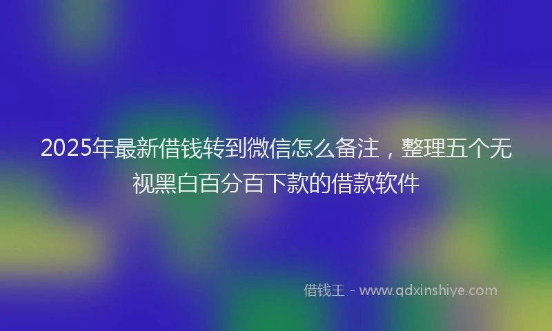 2025年最新借钱转到微信怎么备注，整理五个无视黑白百分百下款的借款软件