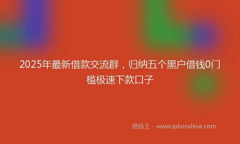 2025年最新借款交流群，归纳五个黑户借钱0门槛极速下款口子