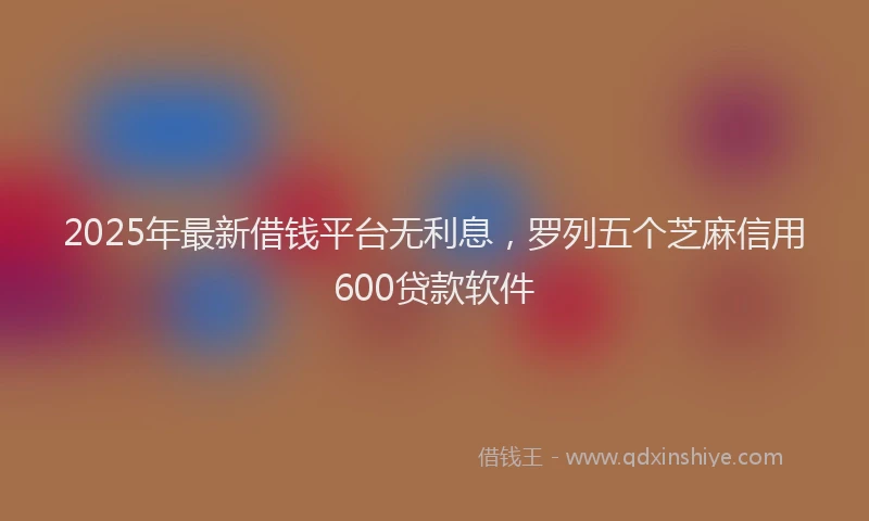 2025年最新借钱平台无利息，罗列五个芝麻信用600贷款软件