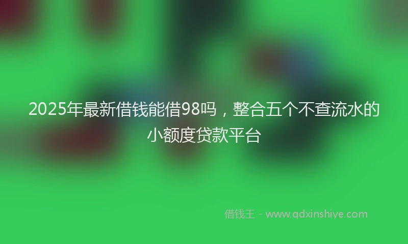 2025年最新借钱能借98吗，整合五个不查流水的小额度贷款平台